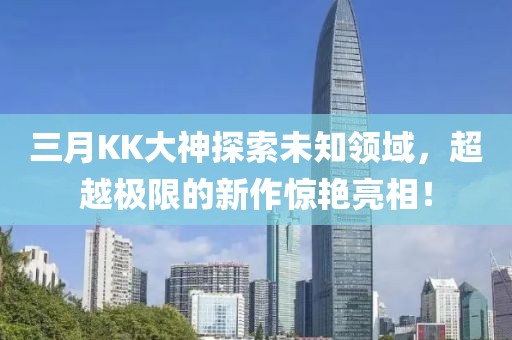 三月KK大神探索未知領域,超越極限的新作驚艷亮相!