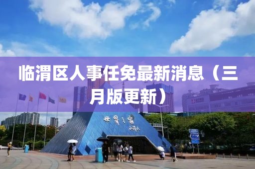 臨渭區人事任免最新消息(三月版更新)