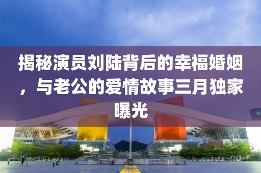 揭秘演員劉陸背后的幸福婚姻,與老公的愛情故事三月獨家曝光
