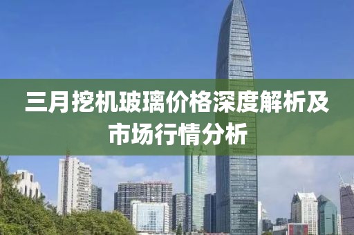 三月挖機玻璃價格深度解析及市場行情分析