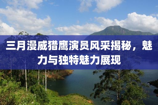 三月漫威獵鷹演員風采揭秘,魅力與獨特魅力展現