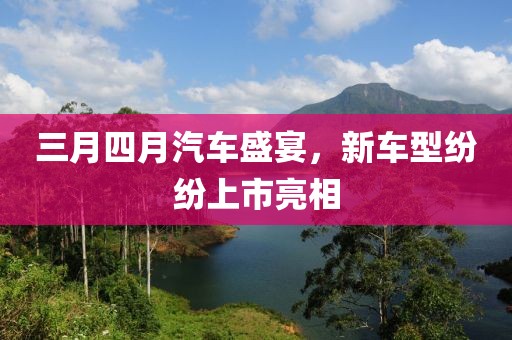 三月四月汽車盛宴,新車型紛紛上市亮相