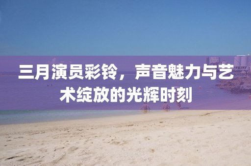 三月演員彩鈴,聲音魅力與藝術綻放的光輝時刻
