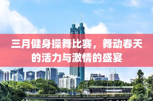 三月健身操舞比賽,舞動春天的活力與激情的盛宴