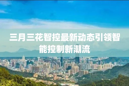 三月三花智控最新動態(tài)引領(lǐng)智能控制新潮流