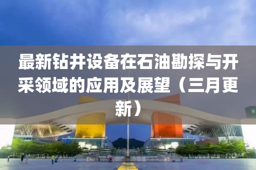 最新鉆井設(shè)備在石油勘探與開采領(lǐng)域的應(yīng)用及展望(三月更新)