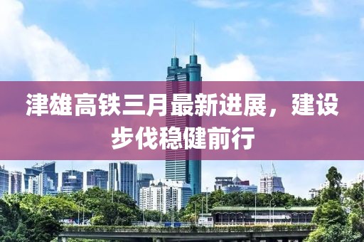 津雄高鐵三月最新進展,建設(shè)步伐穩(wěn)健前行