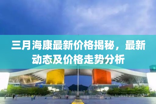 三月海康最新價格揭秘,最新動態及價格走勢分析