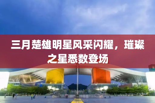 三月楚雄明星風(fēng)采閃耀,璀璨之星悉數(shù)登場