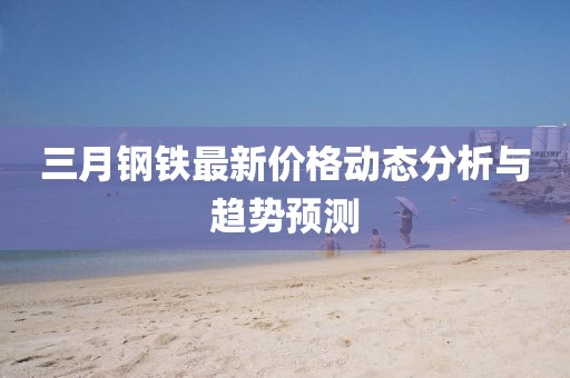 三月鋼鐵最新價格動態分析與趨勢預測