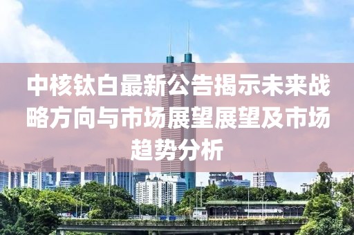 中核鈦白最新公告揭示未來戰略方向與市場展望展望及市場趨勢分析