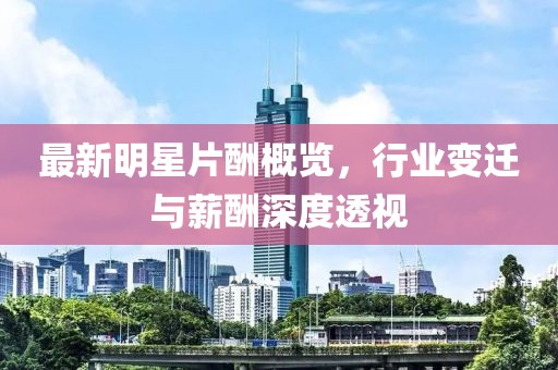 最新明星片酬概覽,行業(yè)變遷與薪酬深度透視