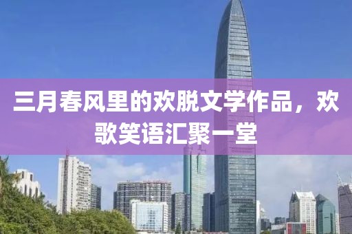 三月春風里的歡脫文學作品,歡歌笑語匯聚一堂