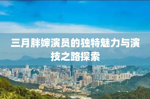 三月胖嬸演員的獨(dú)特魅力與演技之路探索