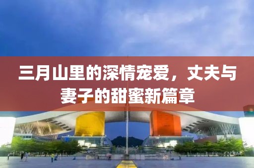 三月山里的深情寵愛,丈夫與妻子的甜蜜新篇章