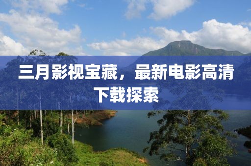 三月影視寶藏，最新電影高清下載探索