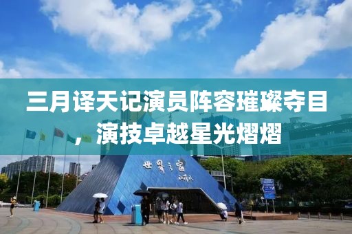 三月譯天記演員陣容璀璨奪目,演技卓越星光熠熠