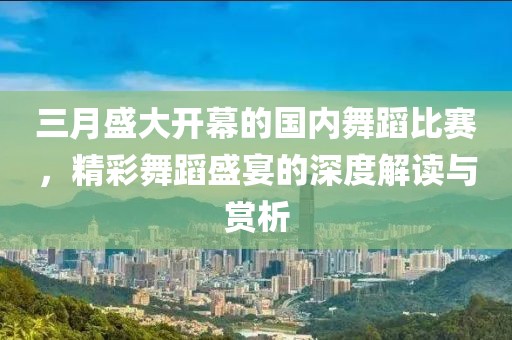 三月盛大開幕的國內舞蹈比賽,精彩舞蹈盛宴的深度解讀與賞析