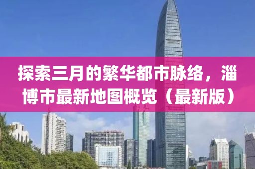 探索三月的繁華都市脈絡(luò)，淄博市最新地圖概覽（最新版）