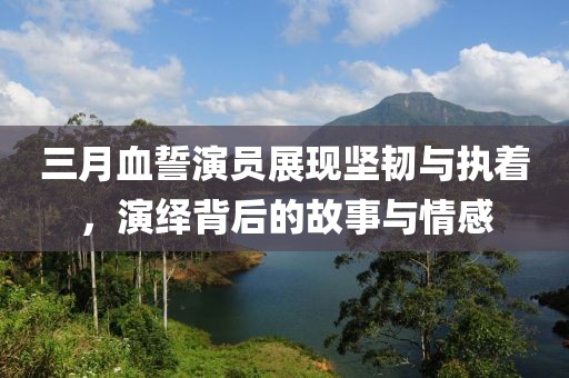 三月血誓演員展現堅韌與執著，演繹背后的故事與情感