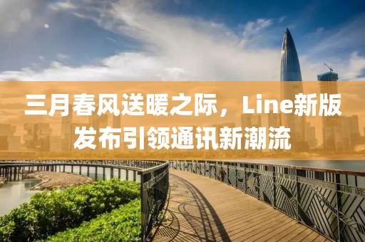 三月春風送暖之際,Line新版發(fā)布引領通訊新潮流