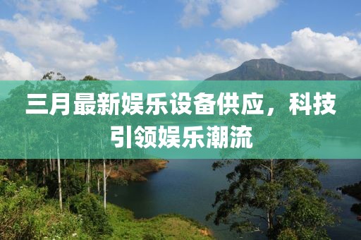 三月最新娛樂設備供應,科技引領娛樂潮流