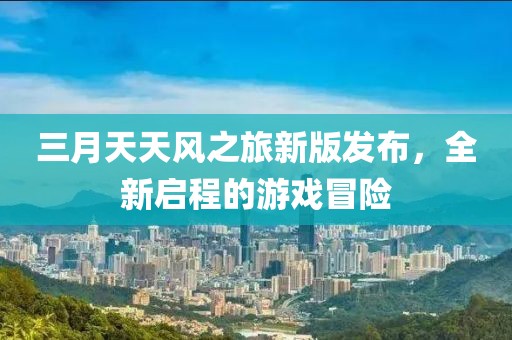 三月天天風之旅新版發布,全新啟程的游戲冒險