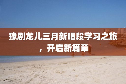 豫劇龍兒三月新唱段學習之旅,開啟新篇章