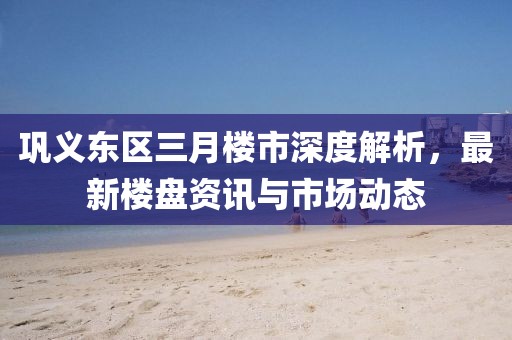 鞏義東區三月樓市深度解析,最新樓盤資訊與市場動態