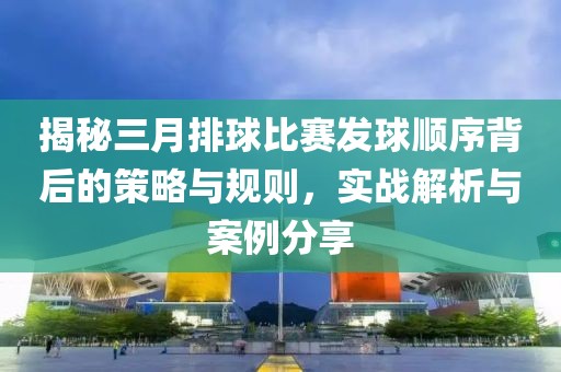 揭秘三月排球比賽發球順序背后的策略與規則,實戰解析與案例分享