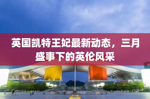 英國(guó)凱特王妃最新動(dòng)態(tài),三月盛事下的英倫風(fēng)采