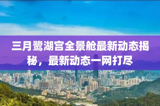 三月鷺湖宮全景艙最新動態(tài)揭秘,最新動態(tài)一網(wǎng)打盡