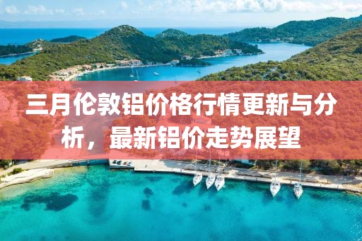 三月倫敦鋁價格行情更新與分析,最新鋁價走勢展望