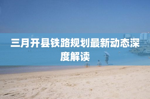 三月開縣鐵路規劃最新動態深度解讀