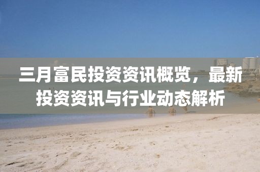 三月富民投資資訊概覽,最新投資資訊與行業動態解析