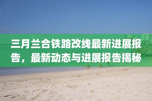 三月蘭合鐵路改線最新進(jìn)展報(bào)告,最新動(dòng)態(tài)與進(jìn)展報(bào)告揭秘