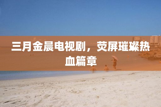 三月金晨電視劇,熒屏璀璨熱血篇章