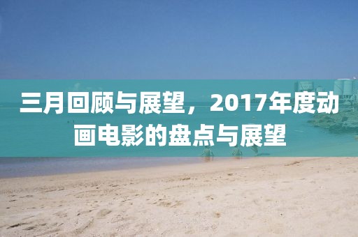 三月回顧與展望,2017年度動畫電影的盤點與展望