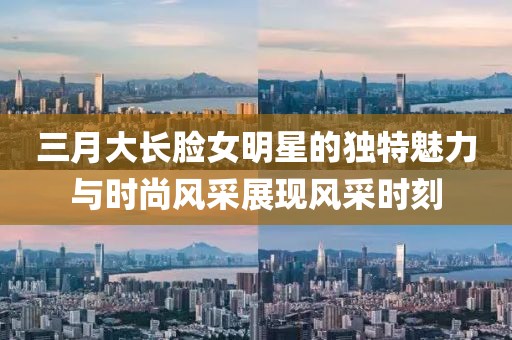 三月大長臉女明星的獨特魅力與時尚風采展現風采時刻
