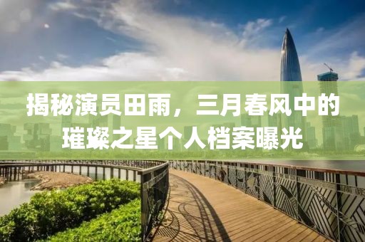 揭秘演員田雨,三月春風(fēng)中的璀璨之星個(gè)人檔案曝光