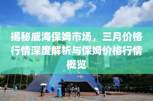 揭秘威海保姆市場,三月價格行情深度解析與保姆價格行情概覽