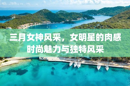 三月女神風采,女明星的肉感時尚魅力與獨特風采
