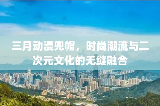 三月動漫兜帽,時尚潮流與二次元文化的無縫融合