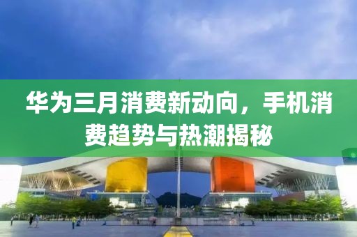 華為三月消費(fèi)新動(dòng)向,手機(jī)消費(fèi)趨勢(shì)與熱潮揭秘