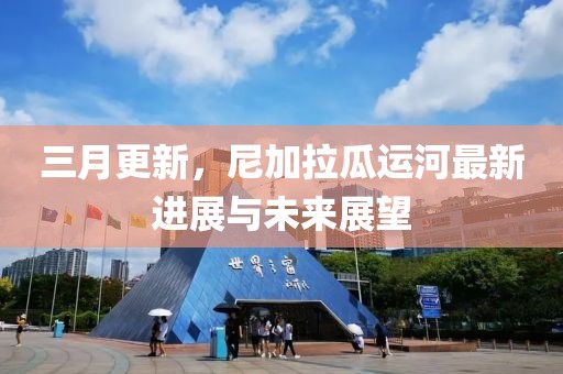 三月更新,尼加拉瓜運河最新進展與未來展望