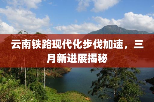 云南鐵路現代化步伐加速,三月新進展揭秘