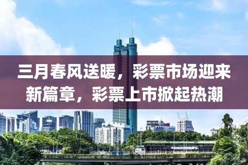 三月春風送暖，彩票市場迎來新篇章，彩票上市掀起熱潮