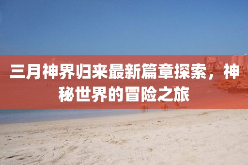 三月神界歸來最新篇章探索,神秘世界的冒險(xiǎn)之旅