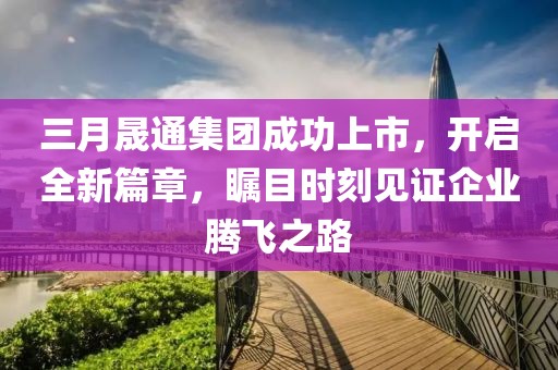 三月晟通集團成功上市,開啟全新篇章,矚目時刻見證企業騰飛之路