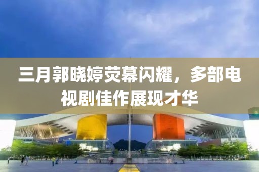 三月郭曉婷熒幕閃耀,多部電視劇佳作展現才華
